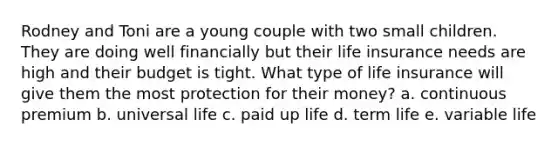 Rodney and Toni are a young couple with two small children. They are doing well financially but their life insurance needs are high and their budget is tight. What type of life insurance will give them the most protection for their money? a. continuous premium b. universal life c. paid up life d. term life e. variable life