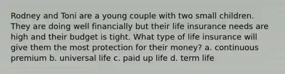 Rodney and Toni are a young couple with two small children. They are doing well financially but their life insurance needs are high and their budget is tight. What type of life insurance will give them the most protection for their money? a. continuous premium b. universal life c. paid up life d. term life