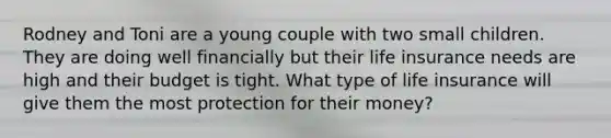 Rodney and Toni are a young couple with two small children. They are doing well financially but their life insurance needs are high and their budget is tight. What type of life insurance will give them the most protection for their money?