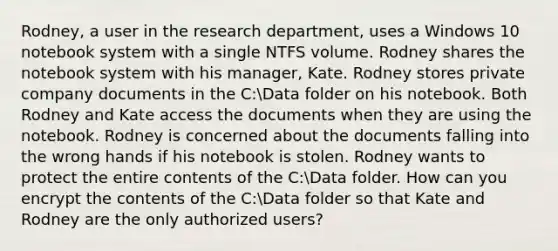 Rodney, a user in the research department, uses a Windows 10 notebook system with a single NTFS volume. Rodney shares the notebook system with his manager, Kate. Rodney stores private company documents in the C:Data folder on his notebook. Both Rodney and Kate access the documents when they are using the notebook. Rodney is concerned about the documents falling into the wrong hands if his notebook is stolen. Rodney wants to protect the entire contents of the C:Data folder. How can you encrypt the contents of the C:Data folder so that Kate and Rodney are the only authorized users?