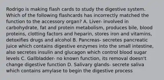 Rodrigo is making flash cards to study the digestive system. Which of the following flashcards has incorrectly matched the function to the accessory​ organ? A. Liver- involved in​ carbohydrate, fat and protein​ metabolism, produces​ bile, blood​ proteins, clotting factors and​ heparin, stores iron and​ vitamins, detoxifies drugs and alcohol B. Pancreas- secretes pancreatic juice which contains digestive enzymes into the small​ intestine, also secretes insulin and glucagon which control blood sugar levels C. Gallbladder- no known​ function, its removal​ doesn't change digestive function D. Salivary​ glands- secrete saliva which contains amylase to begin the digestive process