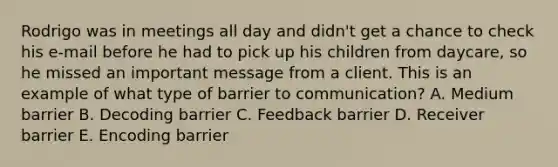 Rodrigo was in meetings all day and didn't get a chance to check his e-mail before he had to pick up his children from daycare, so he missed an important message from a client. This is an example of what type of barrier to communication? A. Medium barrier B. Decoding barrier C. Feedback barrier D. Receiver barrier E. Encoding barrier