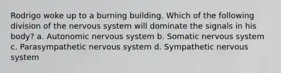 Rodrigo woke up to a burning building. Which of the following division of the nervous system will dominate the signals in his body? a. Autonomic nervous system b. Somatic nervous system c. Parasympathetic nervous system d. Sympathetic nervous system