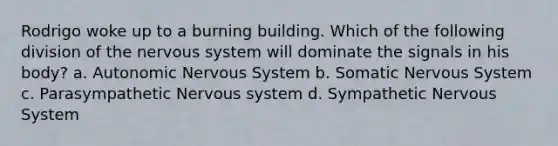 Rodrigo woke up to a burning building. Which of the following division of the nervous system will dominate the signals in his body? a. Autonomic Nervous System b. Somatic Nervous System c. Parasympathetic Nervous system d. Sympathetic Nervous System