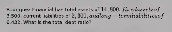 Rodriguez Financial has total assets of 14,800, fixed assets of3,500, current liabilities of 2,300, and long-term liabilities of6,432. What is the total debt ratio?