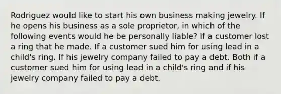 Rodriguez would like to start his own business making jewelry. If he opens his business as a sole proprietor, in which of the following events would he be personally liable? If a customer lost a ring that he made. If a customer sued him for using lead in a child's ring. If his jewelry company failed to pay a debt. Both if a customer sued him for using lead in a child's ring and if his jewelry company failed to pay a debt.