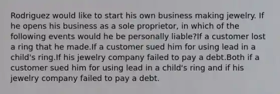 Rodriguez would like to start his own business making jewelry. If he opens his business as a sole proprietor, in which of the following events would he be personally liable?If a customer lost a ring that he made.If a customer sued him for using lead in a child's ring.If his jewelry company failed to pay a debt.Both if a customer sued him for using lead in a child's ring and if his jewelry company failed to pay a debt.