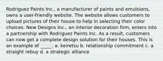 Rodriguez Paints Inc., a manufacturer of paints and emulsions, owns a user-friendly website. The website allows customers to upload pictures of their house to help in selecting their color choices. New Designs Inc., an interior decoration firm, enters into a partnership with Rodriguez Paints Inc. As a result, customers can now get a complete design solution for their houses. This is an example of _____. a. keiretsu b. relationship commitment c. a straight rebuy d. a strategic alliance