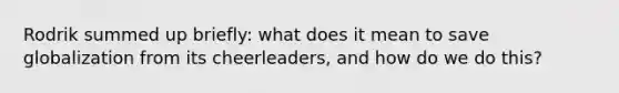 Rodrik summed up briefly: what does it mean to save globalization from its cheerleaders, and how do we do this?