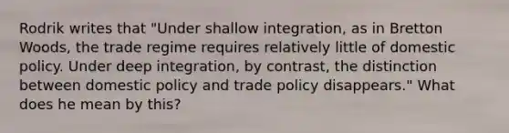 Rodrik writes that "Under shallow integration, as in Bretton Woods, the trade regime requires relatively little of domestic policy. Under deep integration, by contrast, the distinction between domestic policy and trade policy disappears." What does he mean by this?