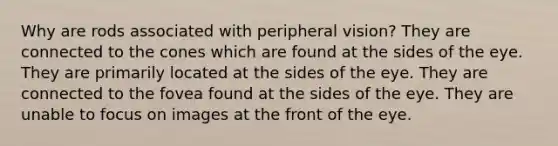 Why are rods associated with peripheral vision? They are connected to the cones which are found at the sides of the eye. They are primarily located at the sides of the eye. They are connected to the fovea found at the sides of the eye. They are unable to focus on images at the front of the eye.