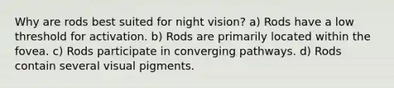 Why are rods best suited for night vision? a) Rods have a low threshold for activation. b) Rods are primarily located within the fovea. c) Rods participate in converging pathways. d) Rods contain several visual pigments.