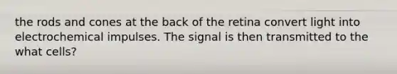 the rods and cones at the back of the retina convert light into electrochemical impulses. The signal is then transmitted to the what cells?