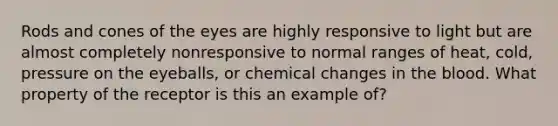 Rods and cones of the eyes are highly responsive to light but are almost completely nonresponsive to normal ranges of heat, cold, pressure on the eyeballs, or chemical changes in the blood. What property of the receptor is this an example of?