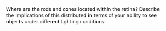 Where are the rods and cones located within the retina? Describe the implications of this distributed in terms of your ability to see objects under different lighting conditions.