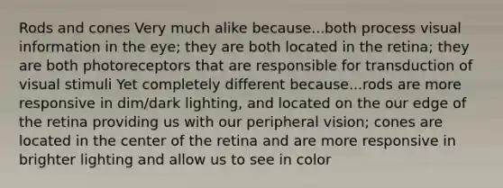 Rods and cones Very much alike because...both process visual information in the eye; they are both located in the retina; they are both photoreceptors that are responsible for transduction of visual stimuli Yet completely different because...rods are more responsive in dim/dark lighting, and located on the our edge of the retina providing us with our peripheral vision; cones are located in the center of the retina and are more responsive in brighter lighting and allow us to see in color