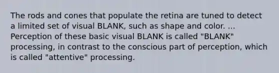 The rods and cones that populate the retina are tuned to detect a limited set of visual BLANK, such as shape and color. ... Perception of these basic visual BLANK is called "BLANK" processing, in contrast to the conscious part of perception, which is called "attentive" processing.