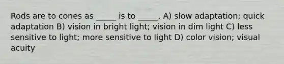 Rods are to cones as _____ is to _____. A) slow adaptation; quick adaptation B) vision in bright light; vision in dim light C) less sensitive to light; more sensitive to light D) color vision; visual acuity