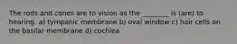 The rods and cones are to vision as the ________ is (are) to hearing. a) tympanic membrane b) oval window c) hair cells on the basilar membrane d) cochlea