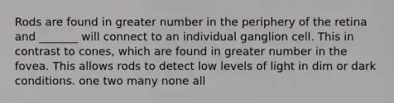 Rods are found in greater number in the periphery of the retina and _______ will connect to an individual ganglion cell. This in contrast to cones, which are found in greater number in the fovea. This allows rods to detect low levels of light in dim or dark conditions. one two many none all