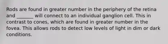 Rods are found in greater number in the periphery of the retina and _______ will connect to an individual ganglion cell. This in contrast to cones, which are found in greater number in the fovea. This allows rods to detect low levels of light in dim or dark conditions.