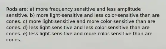 Rods are: a) more frequency sensitive and less amplitude sensitive. b) more light-sensitive and less color-sensitive than are cones. c) more light-sensitive and more color-sensitive than are cones. d) less light-sensitive and less color-sensitive than are cones. e) less light-sensitive and more color-sensitive than are cones.