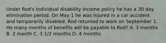 Under Rod's Individual disability Income policy he has a 30 day elimination period. On May 1 he was injured in a car accident and temporarily disabled. Rod returned to work on September 1. Ho many months of benefits will be payable to Rod? A. 3 months B. 2 month C. 3 1/2 months D. 4 months