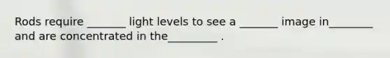 Rods require _______ light levels to see a _______ image in________ and are concentrated in the_________ .