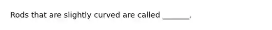 Rods that are slightly curved are called _______.