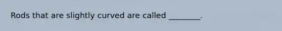 Rods that are slightly curved are called ________.