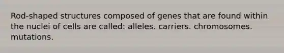 Rod-shaped structures composed of genes that are found within the nuclei of cells are called: alleles. carriers. chromosomes. mutations.