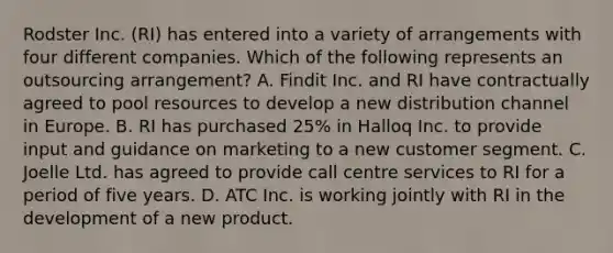 Rodster Inc. (RI) has entered into a variety of arrangements with four different companies. Which of the following represents an outsourcing arrangement? A. Findit Inc. and RI have contractually agreed to pool resources to develop a new distribution channel in Europe. B. RI has purchased 25% in Halloq Inc. to provide input and guidance on marketing to a new customer segment. C. Joelle Ltd. has agreed to provide call centre services to RI for a period of five years. D. ATC Inc. is working jointly with RI in the development of a new product.