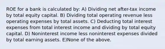 ROE for a bank is calculated by: A) Dividing net after-tax income by total equity capital. B) Dividing total operating revenue less operating expenses by total assets. C) Deducting total interest expenses from total interest income and dividing by total equity capital. D) Noninterest income less noninterest expenses divided by total earning assets. E)None of the above.