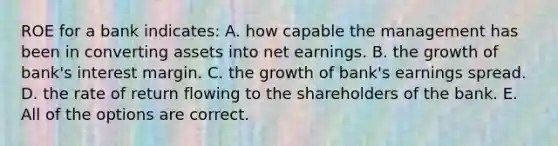 ROE for a bank indicates: A. how capable the management has been in converting assets into net earnings. B. the growth of bank's interest margin. C. the growth of bank's earnings spread. D. the rate of return flowing to the shareholders of the bank. E. All of the options are correct.