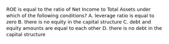 ROE is equal to the ratio of Net Income to Total Assets under which of the following conditions? A. leverage ratio is equal to zero B. there is no equity in the capital structure C. debt and equity amounts are equal to each other D. there is no debt in the capital structure