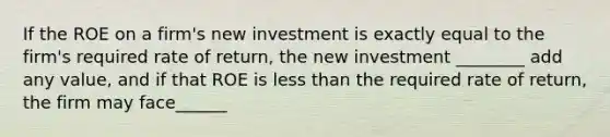 If the ROE on a firm's new investment is exactly equal to the firm's required rate of return, the new investment ________ add any value, and if that ROE is less than the required rate of return, the firm may face______