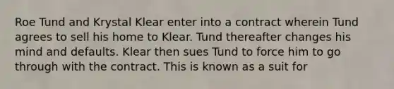 Roe Tund and Krystal Klear enter into a contract wherein Tund agrees to sell his home to Klear. Tund thereafter changes his mind and defaults. Klear then sues Tund to force him to go through with the contract. This is known as a suit for