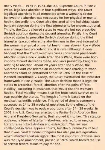 Roe v Wade -- 1973 In 1973, the U.S. Supreme Court, in Roe v. Wade, legalized abortion in four significant ways. The Court legalized abortions in all trimesters when a woman's doctor believed the abortion was necessary for her physical or mental health. Secondly, the Court also declared all the individual state bans on abortion during the first trimester to be unconstitutional. Thirdly, the Court allowed states to regulate but not proscribe (forbid) abortion during the second trimester. Finally, the Court allowed states to proscribe (forbid) abortion during the third trimester (except where the abortion was in the best interest of the woman's physical or mental health - see above). Roe v Wade was an important precedent, and it is rare (although it does happen) that the Court overrules cases considered precedents. Abortion - Since Roe v Wade After Roe v Wade, there were both important court decisions made, and laws passed by Congress, relating to abortion. About 20 years after Roe v Wade, the Supreme Court considered an important case relating to when abortions could be performed or not. In 1992, in the case of Planned Parenthood v. Casey, the Court overturned the trimester framework in Roe v. Wade. The Court decision made it legal for states to proscribe (forbid) abortion after the point of fetal viability, excepting in instances that would risk the woman's health. 'Fetal viability' means that the fetus could survive on its own outside the uterus. The length of time is based on the medical / scientific evidence. This period of time is commonly accepted as 24 to 28 weeks of gestation. So the effect of the Court's decision was to outlaw abortions after 24 - 28 weeks. In 2003, the U.S. Congress enacted the Partial-Birth Abortion Ban Act, and President George W. Bush signed it into law. This statute outlawed a form of late-term abortion, referred to in medical literature as 'intact dilation and extraction'. The law was challenged in three appeals courts, but the Supreme Court held that it was constitutional. Congress has also passed legislation which affected abortion rights. The most important of these laws was the Hyde Amendment, passed in 1976, which barred the use of certain federal funds to pay for abo