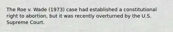 The Roe v. Wade (1973) case had established a constitutional right to abortion, but it was recently overturned by the U.S. Supreme Court.