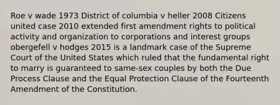 Roe v wade 1973 District of columbia v heller 2008 Citizens united case 2010 extended first amendment rights to political activity and organization to corporations and interest groups obergefell v hodges 2015 is a landmark case of the Supreme Court of the United States which ruled that the fundamental right to marry is guaranteed to same-sex couples by both the Due Process Clause and the Equal Protection Clause of the Fourteenth Amendment of the Constitution.