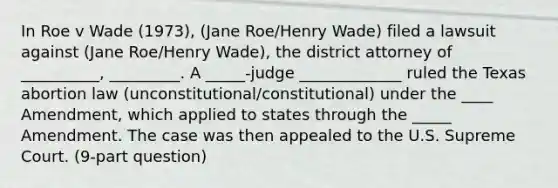 In Roe v Wade (1973), (Jane Roe/Henry Wade) filed a lawsuit against (Jane Roe/Henry Wade), the district attorney of __________, _________. A _____-judge _____________ ruled the Texas abortion law (unconstitutional/constitutional) under the ____ Amendment, which applied to states through the _____ Amendment. The case was then appealed to the U.S. Supreme Court. (9-part question)