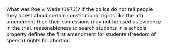 What was Roe v. Wade (1973)? if the police do not tell people they arrest about certain constitutional rights like the 5th amendment then their confessions may not be used as evidence in the trial. reasonableness to search students in a schools property defines the first amendment for students (freedom of speech) rights for abortion