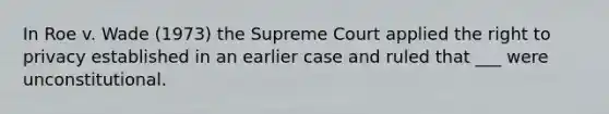 In Roe v. Wade (1973) the Supreme Court applied the right to privacy established in an earlier case and ruled that ___ were unconstitutional.