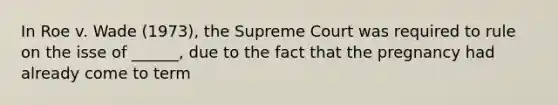 In Roe v. Wade (1973), the Supreme Court was required to rule on the isse of ______, due to the fact that the pregnancy had already come to term