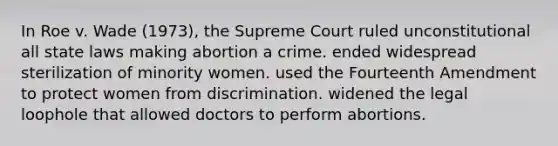 In Roe v. Wade (1973), the Supreme Court ruled unconstitutional all state laws making abortion a crime. ended widespread sterilization of minority women. used the Fourteenth Amendment to protect women from discrimination. widened the legal loophole that allowed doctors to perform abortions.