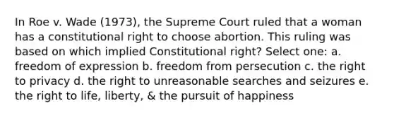 In Roe v. Wade (1973), the Supreme Court ruled that a woman has a constitutional right to choose abortion. This ruling was based on which implied Constitutional right? Select one: a. freedom of expression b. freedom from persecution c. the right to privacy d. the right to unreasonable searches and seizures e. the right to life, liberty, & the pursuit of happiness