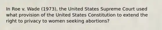 In Roe v. Wade (1973), the United States Supreme Court used what provision of the United States Constitution to extend the right to privacy to women seeking abortions?