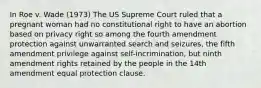 In Roe v. Wade (1973) The US Supreme Court ruled that a pregnant woman had no constitutional right to have an abortion based on privacy right so among the fourth amendment protection against unwarranted search and seizures, the fifth amendment privilege against self-incrimination, but ninth amendment rights retained by the people in the 14th amendment equal protection clause.