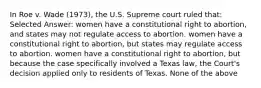 In Roe v. Wade (1973), the U.S. Supreme court ruled that: Selected Answer: women have a constitutional right to abortion, and states may not regulate access to abortion. women have a constitutional right to abortion, but states may regulate access to abortion. women have a constitutional right to abortion, but because the case specifically involved a Texas law, the Court's decision applied only to residents of Texas. None of the above