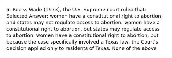 In Roe v. Wade (1973), the U.S. Supreme court ruled that: Selected Answer: women have a constitutional right to abortion, and states may not regulate access to abortion. women have a constitutional right to abortion, but states may regulate access to abortion. women have a constitutional right to abortion, but because the case specifically involved a Texas law, the Court's decision applied only to residents of Texas. None of the above